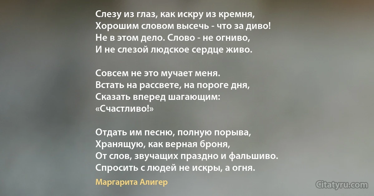 Слезу из глаз, как искру из кремня,
Хорошим словом высечь - что за диво!
Не в этом дело. Слово - не огниво,
И не слезой людское сердце живо.

Совсем не это мучает меня.
Встать на рассвете, на пороге дня,
Сказать вперед шагающим:
«Счастливо!»

Отдать им песню, полную порыва,
Хранящую, как верная броня,
От слов, звучащих праздно и фальшиво.
Спросить с людей не искры, а огня. (Маргарита Алигер)