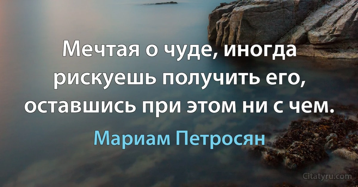 Мечтая о чуде, иногда рискуешь получить его, оставшись при этом ни с чем. (Мариам Петросян)