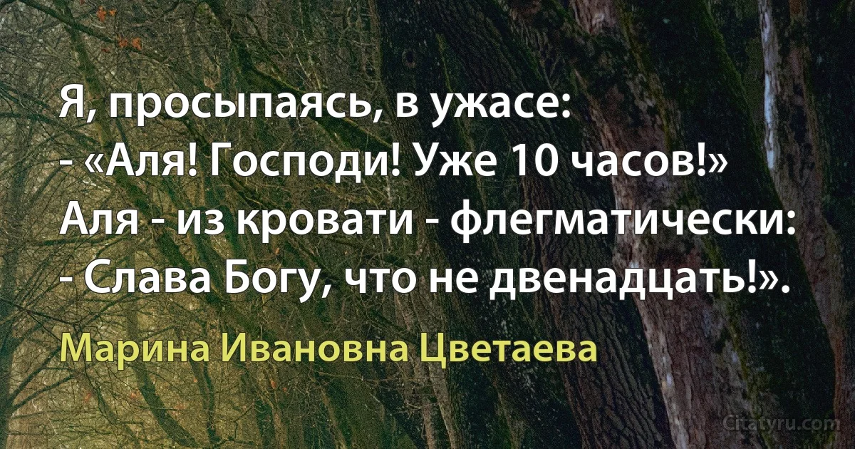 Я, просыпаясь, в ужасе:
- «Аля! Господи! Уже 10 часов!»
Аля - из кровати - флегматически:
- Слава Богу, что не двенадцать!». (Марина Ивановна Цветаева)