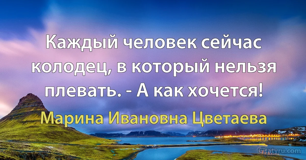 Каждый человек сейчас колодец, в который нельзя плевать. - А как хочется! (Марина Ивановна Цветаева)