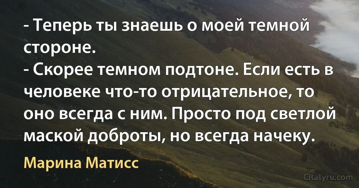 - Теперь ты знаешь о моей темной стороне.
- Скорее темном подтоне. Если есть в человеке что-то отрицательное, то оно всегда с ним. Просто под светлой маской доброты, но всегда начеку. (Марина Матисс)