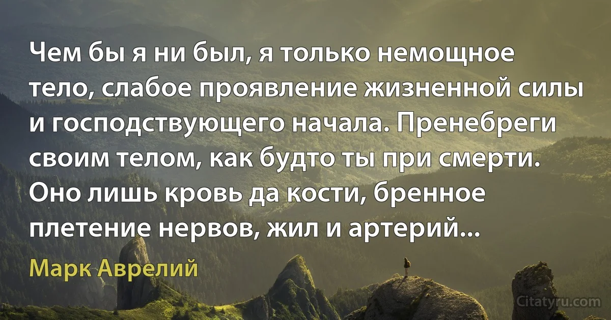 Чем бы я ни был, я только немощное тело, слабое проявление жизненной силы и господствующего начала. Пренебреги своим телом, как будто ты при смерти. Оно лишь кровь да кости, бренное плетение нервов, жил и артерий... (Марк Аврелий)