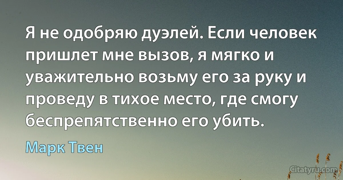 Я не одобряю дуэлей. Если человек пришлет мне вызов, я мягко и уважительно возьму его за руку и проведу в тихое место, где смогу беспрепятственно его убить. (Марк Твен)