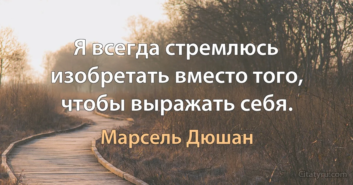 Я всегда стремлюсь изобретать вместо того, чтобы выражать себя. (Марсель Дюшан)