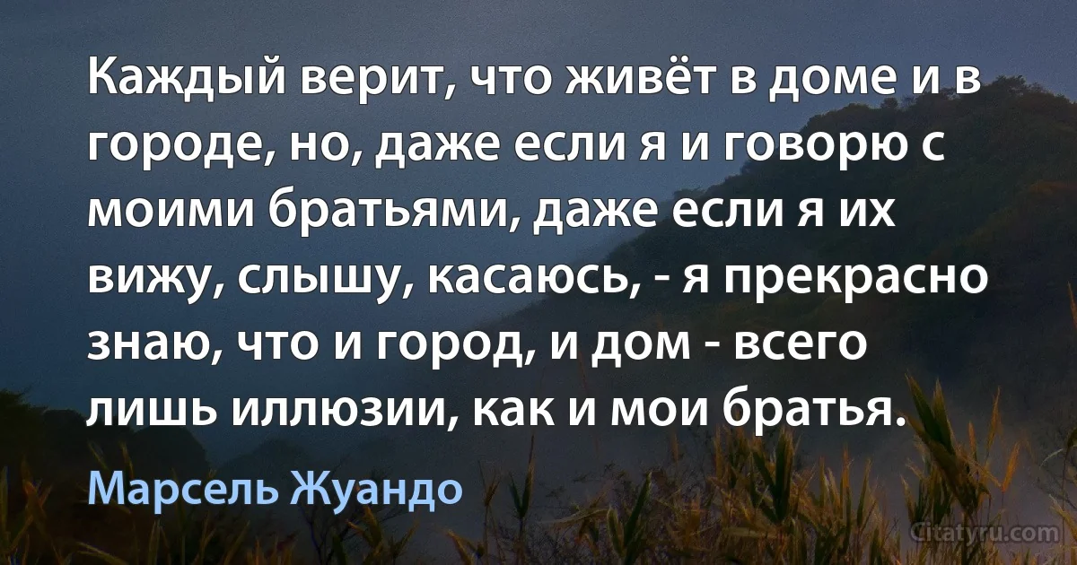 Каждый верит, что живёт в доме и в городе, но, даже если я и говорю с моими братьями, даже если я их вижу, слышу, касаюсь, - я прекрасно знаю, что и город, и дом - всего лишь иллюзии, как и мои братья. (Марсель Жуандо)