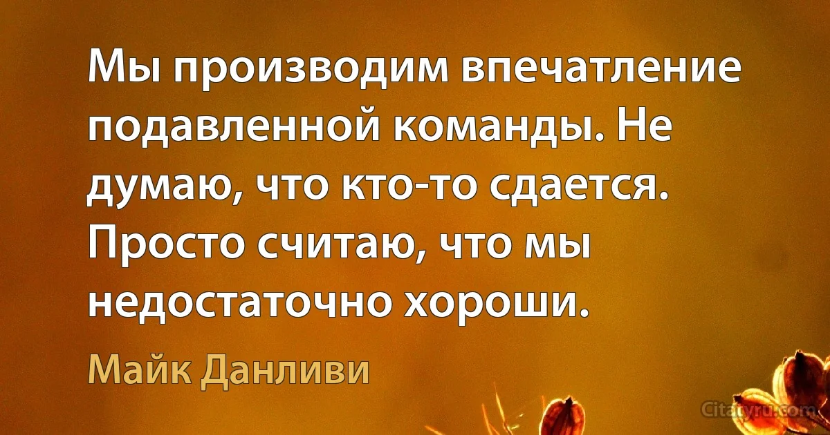 Мы производим впечатление подавленной команды. Не думаю, что кто-то сдается. Просто считаю, что мы недостаточно хороши. (Майк Данливи)