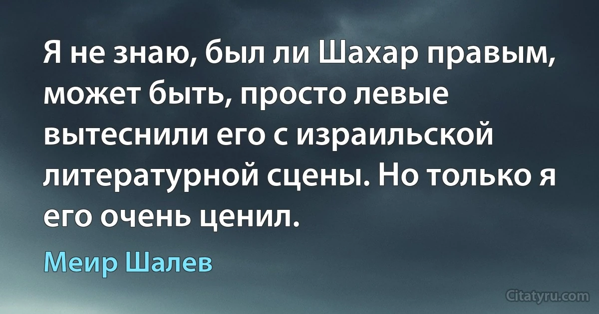 Я не знаю, был ли Шахар правым, может быть, просто левые вытеснили его с израильской литературной сцены. Но только я его очень ценил. (Меир Шалев)