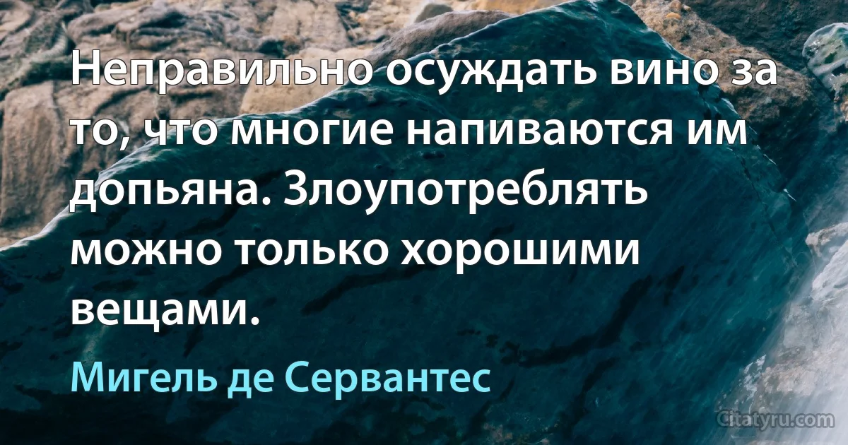 Неправильно осуждать вино за то, что многие напиваются им допьяна. Злоупотреблять можно только хорошими вещами. (Мигель де Сервантес)