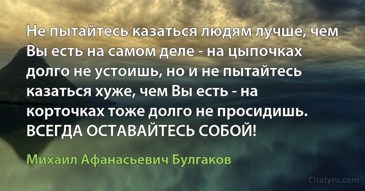 Не пытайтесь казаться людям лучше, чем Вы есть на самом деле - на цыпочках долго не устоишь, но и не пытайтесь казаться хуже, чем Вы есть - на корточках тоже долго не просидишь. ВСЕГДА ОСТАВАЙТЕСЬ СОБОЙ! (Михаил Афанасьевич Булгаков)