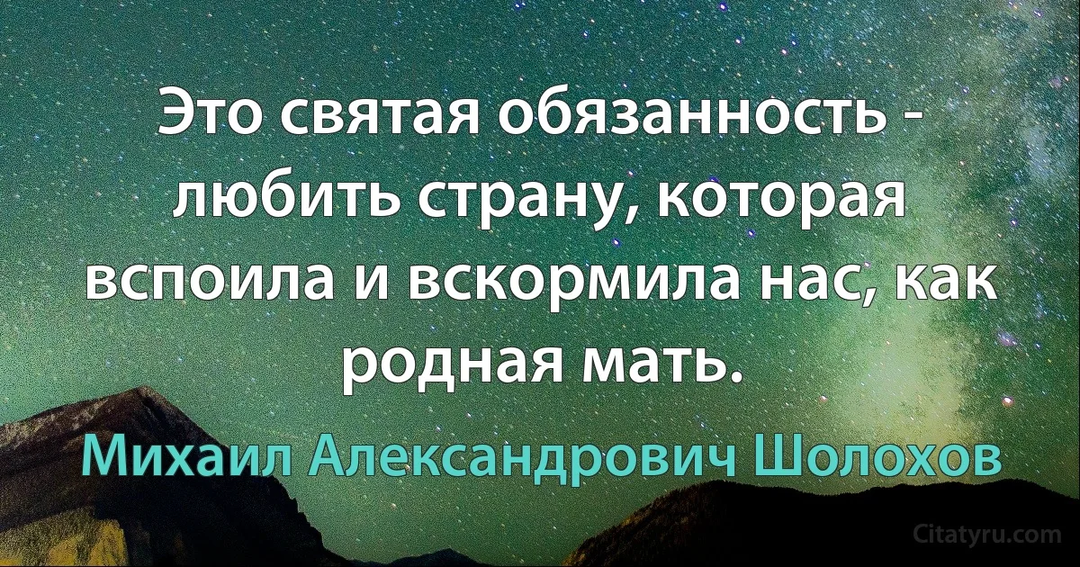 Это святая обязанность - любить страну, которая вспоила и вскормила нас, как родная мать. (Михаил Александрович Шолохов)