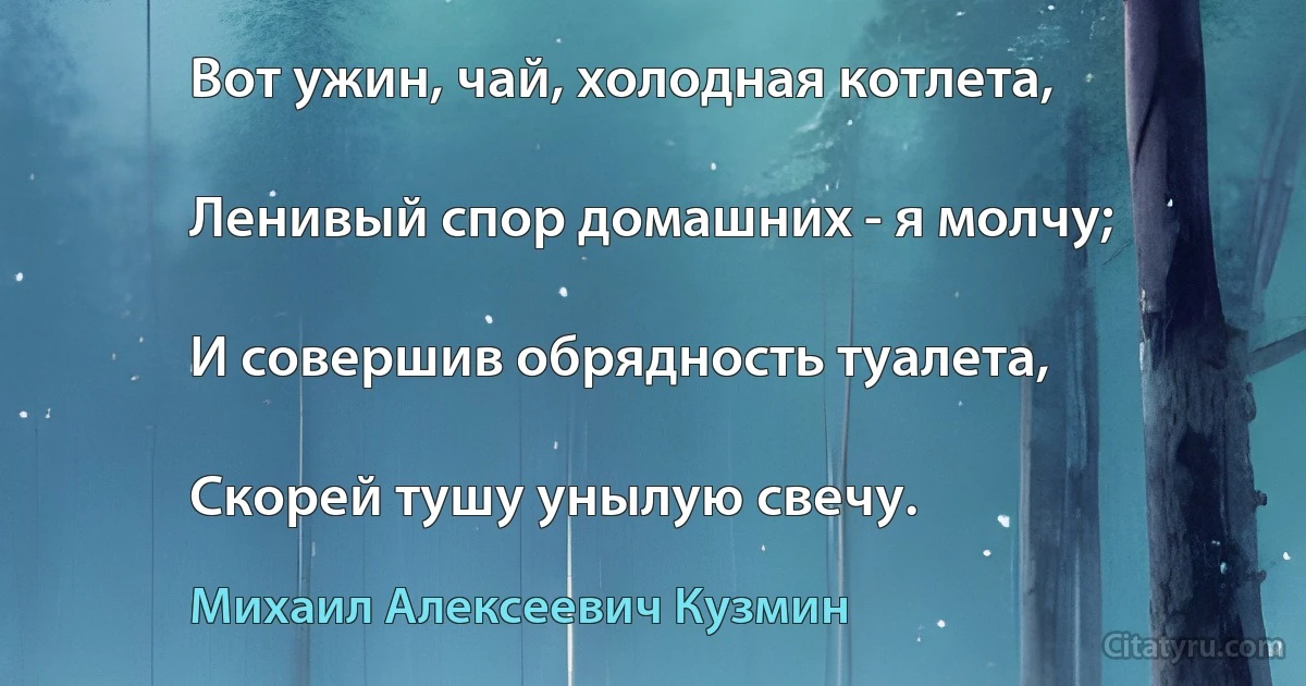 Вот ужин, чай, холодная котлета,

Ленивый спор домашних - я молчу;

И совершив обрядность туалета,

Скорей тушу унылую свечу. (Михаил Алексеевич Кузмин)