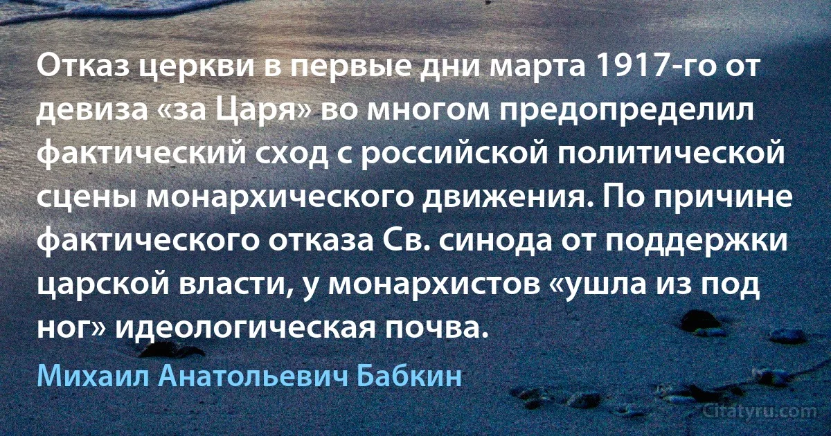 Отказ церкви в первые дни марта 1917-го от девиза «за Царя» во многом предопределил фактический сход с российской политической сцены монархического движения. По причине фактического отказа Св. синода от поддержки царской власти, у монархистов «ушла из под ног» идеологическая почва. (Михаил Анатольевич Бабкин)