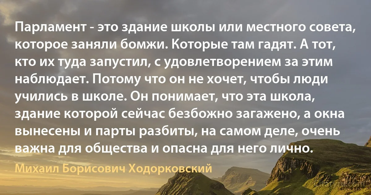 Парламент - это здание школы или местного совета, которое заняли бомжи. Которые там гадят. А тот, кто их туда запустил, с удовлетворением за этим наблюдает. Потому что он не хочет, чтобы люди учились в школе. Он понимает, что эта школа, здание которой сейчас безбожно загажено, а окна вынесены и парты разбиты, на самом деле, очень важна для общества и опасна для него лично. (Михаил Борисович Ходорковский)