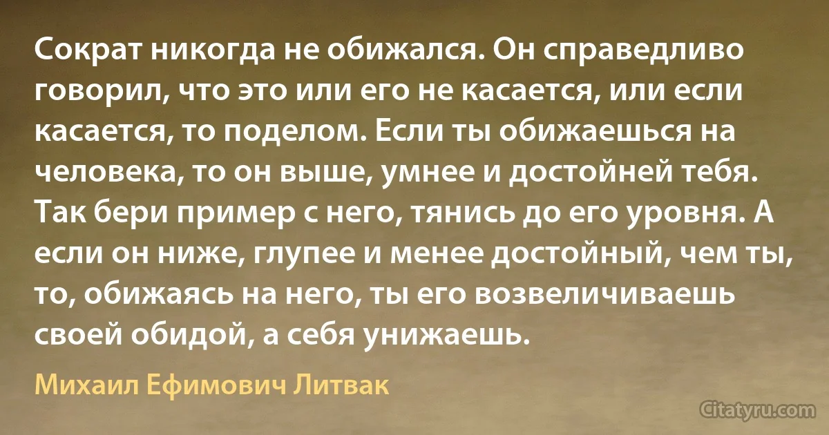 Сократ никогда не обижался. Он справедливо говорил, что это или его не касается, или если касается, то поделом. Если ты обижаешься на человека, то он выше, умнее и достойней тебя. Так бери пример с него, тянись до его уровня. А если он ниже, глупее и менее достойный, чем ты, то, обижаясь на него, ты его возвеличиваешь своей обидой, а себя унижаешь. (Михаил Ефимович Литвак)