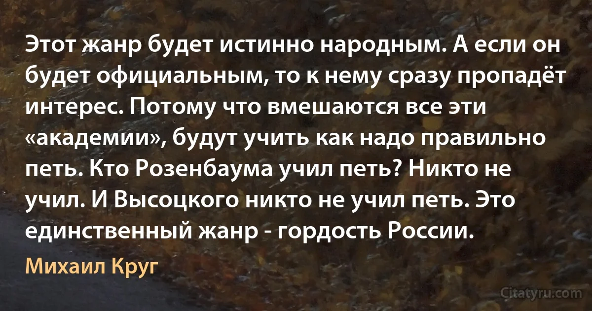 Этот жанр будет истинно народным. А если он будет официальным, то к нему сразу пропадёт интерес. Потому что вмешаются все эти «академии», будут учить как надо правильно петь. Кто Розенбаума учил петь? Никто не учил. И Высоцкого никто не учил петь. Это единственный жанр - гордость России. (Михаил Круг)