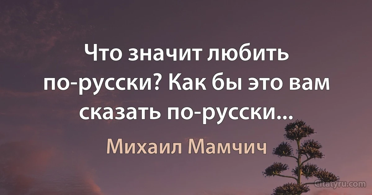 Что значит любить по-русски? Как бы это вам сказать по-русски... (Михаил Мамчич)