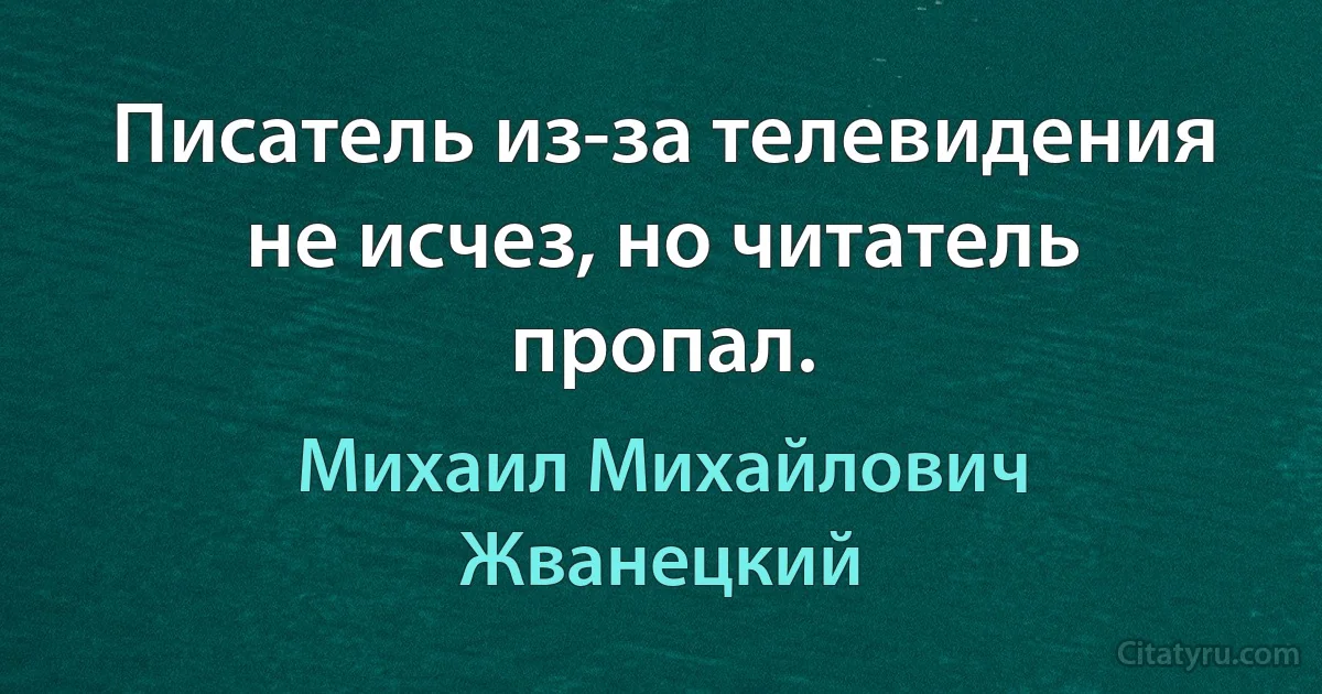 Писатель из-за телевидения не исчез, но читатель пропал. (Михаил Михайлович Жванецкий)