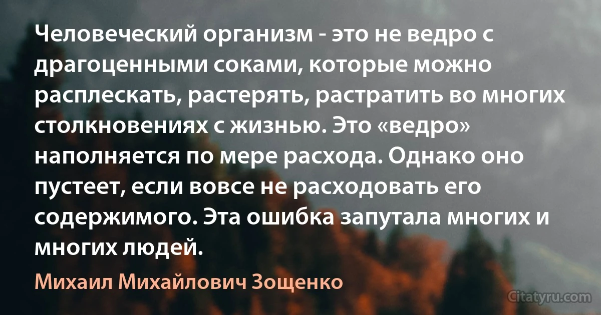 Человеческий организм - это не ведро с драгоценными соками, которые можно расплескать, растерять, растратить во многих столкновениях с жизнью. Это «ведро» наполняется по мере расхода. Однако оно пустеет, если вовсе не расходовать его содержимого. Эта ошибка запутала многих и многих людей. (Михаил Михайлович Зощенко)