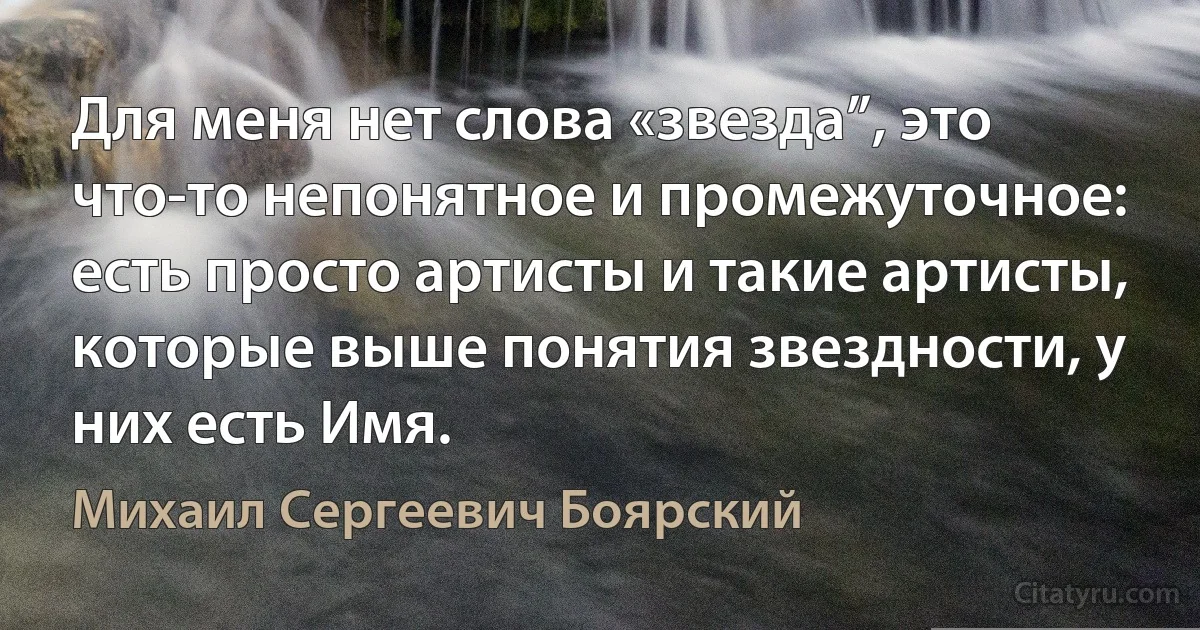 Для меня нет слова «звезда”, это что-то непонятное и промежуточное: есть просто артисты и такие артисты, которые выше понятия звездности, у них есть Имя. (Михаил Сергеевич Боярский)