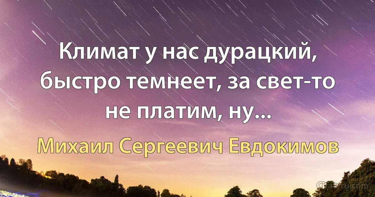 Климат у нас дурацкий, быстро темнеет, за свет-то не платим, ну... (Михаил Сергеевич Евдокимов)