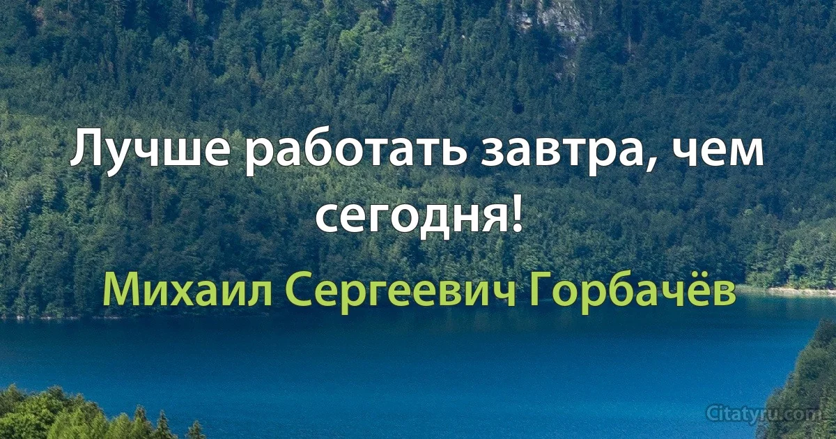 Лучше работать завтра, чем сегодня! (Михаил Сергеевич Горбачёв)