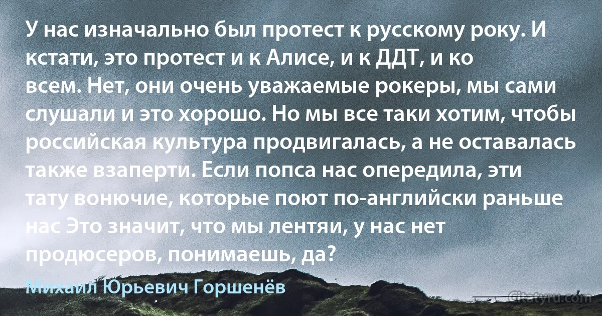 У нас изначально был протест к русскому року. И кстати, это протест и к Алисе, и к ДДТ, и ко всем. Нет, они очень уважаемые рокеры, мы сами слушали и это хорошо. Но мы все таки хотим, чтобы российская культура продвигалась, а не оставалась также взаперти. Если попса нас опередила, эти тату вонючие, которые поют по-английски раньше нас Это значит, что мы лентяи, у нас нет продюсеров, понимаешь, да? (Михаил Юрьевич Горшенёв)