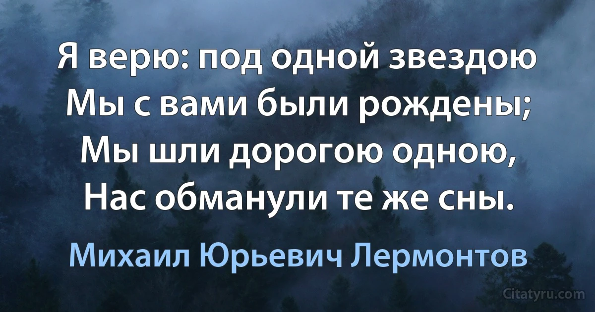 Я верю: под одной звездою
Мы с вами были рождены;
Мы шли дорогою одною,
Нас обманули те же сны. (Михаил Юрьевич Лермонтов)