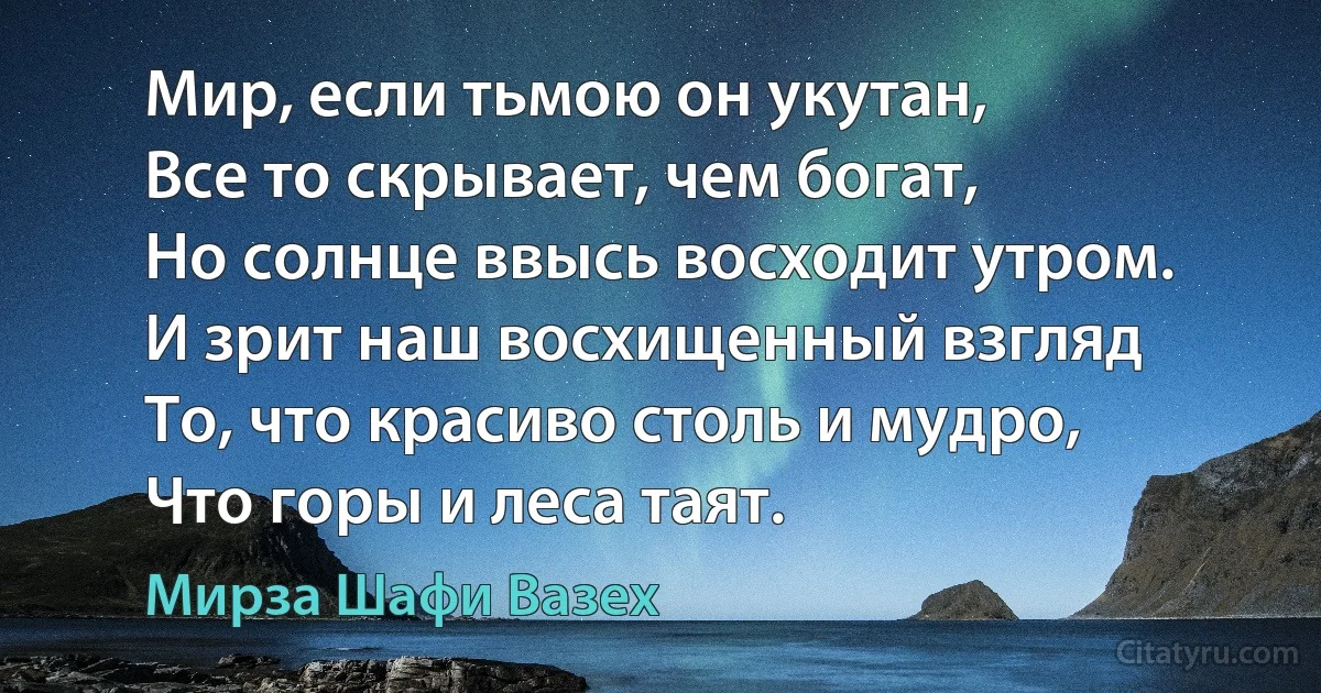 Мир, если тьмою он укутан,
Все то скрывает, чем богат,
Но солнце ввысь восходит утром.
И зрит наш восхищенный взгляд
То, что красиво столь и мудро,
Что горы и леса таят. (Мирза Шафи Вазех)