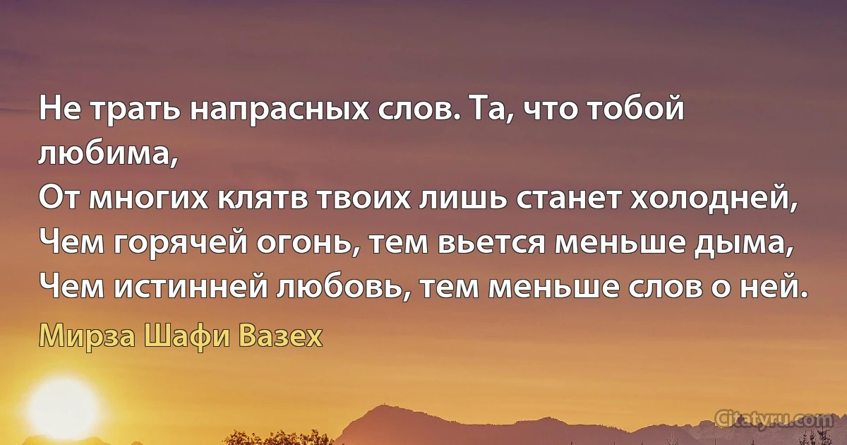 Не трать напрасных слов. Та, что тобой любима,
От многих клятв твоих лишь станет холодней,
Чем горячей огонь, тем вьется меньше дыма,
Чем истинней любовь, тем меньше слов о ней. (Мирза Шафи Вазех)