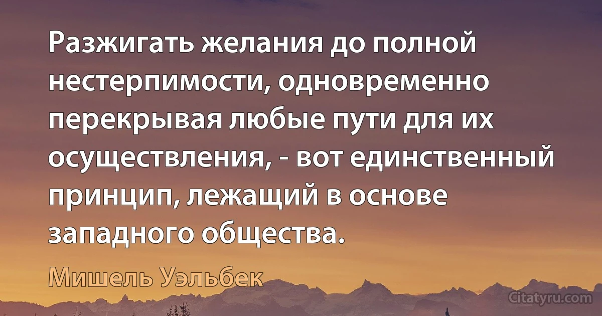 Разжигать желания до полной нестерпимости, одновременно перекрывая любые пути для их осуществления, - вот единственный принцип, лежащий в основе западного общества. (Мишель Уэльбек)