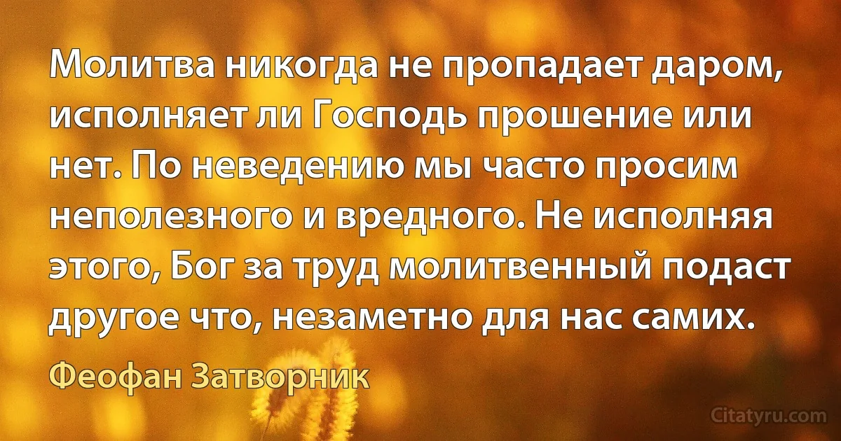 Молитва никогда не пропадает даром, исполняет ли Господь прошение или нет. По неведению мы часто просим неполезного и вредного. Не исполняя этого, Бог за труд молитвенный подаст другое что, незаметно для нас самих. (Феофан Затворник)