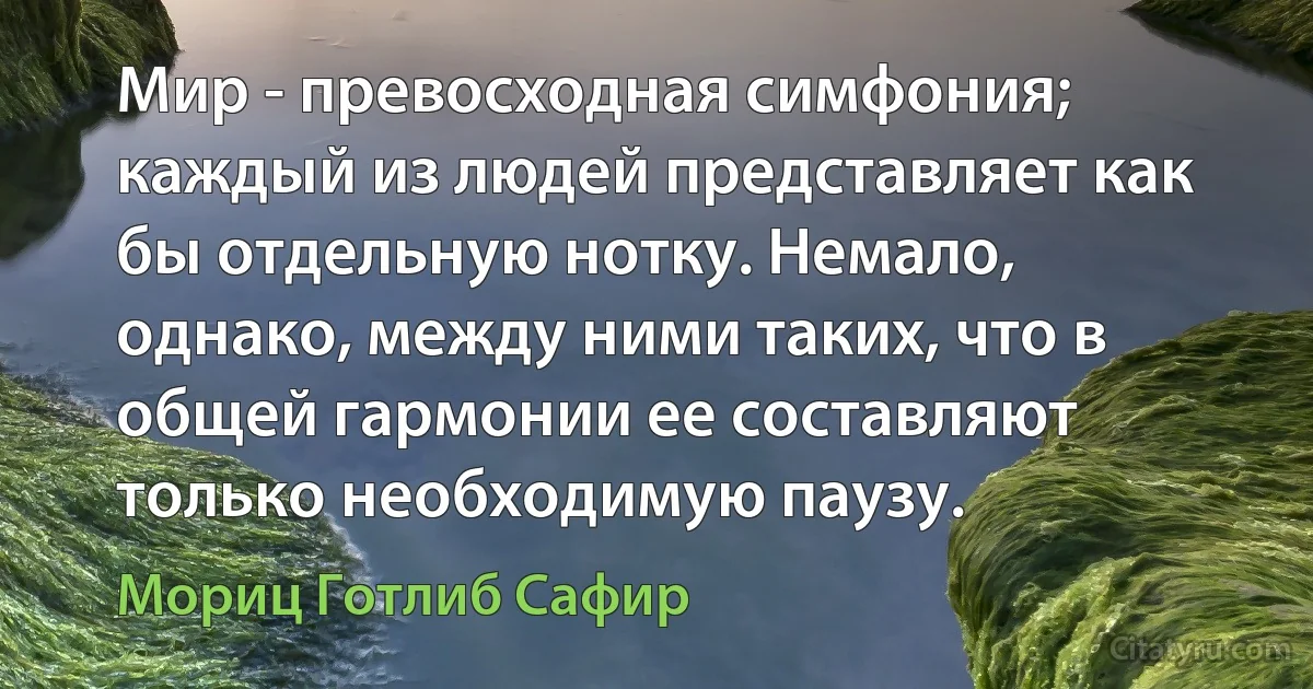 Мир - превосходная симфония; каждый из людей представляет как бы отдельную нотку. Немало, однако, между ними таких, что в общей гармонии ее составляют только необходимую паузу. (Мориц Готлиб Сафир)