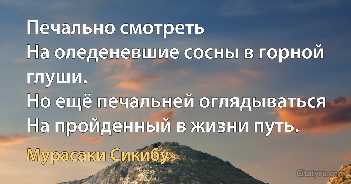 Печально смотреть
На оледеневшие сосны в горной глуши.
Но ещё печальней оглядываться
На пройденный в жизни путь. (Мурасаки Сикибу)