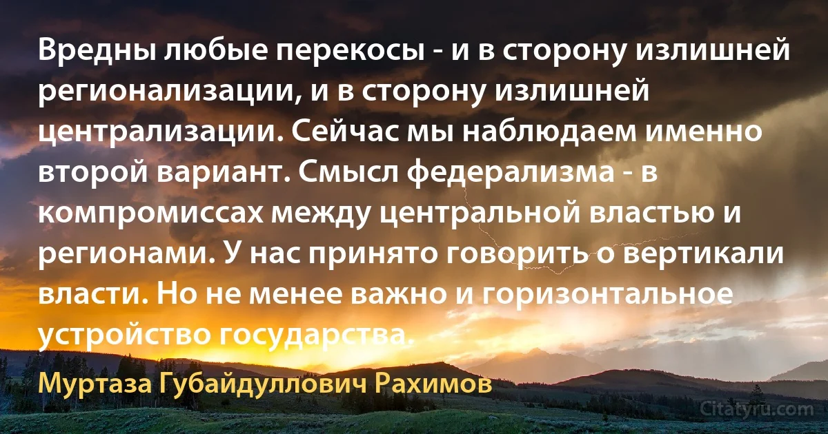 Вредны любые перекосы - и в сторону излишней регионализации, и в сторону излишней централизации. Сейчас мы наблюдаем именно второй вариант. Смысл федерализма - в компромиссах между центральной властью и регионами. У нас принято говорить о вертикали власти. Но не менее важно и горизонтальное устройство государства. (Муртаза Губайдуллович Рахимов)