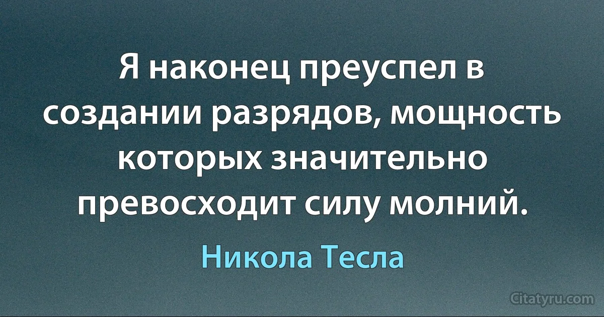 Я наконец преуспел в создании разрядов, мощность которых значительно превосходит силу молний. (Никола Тесла)