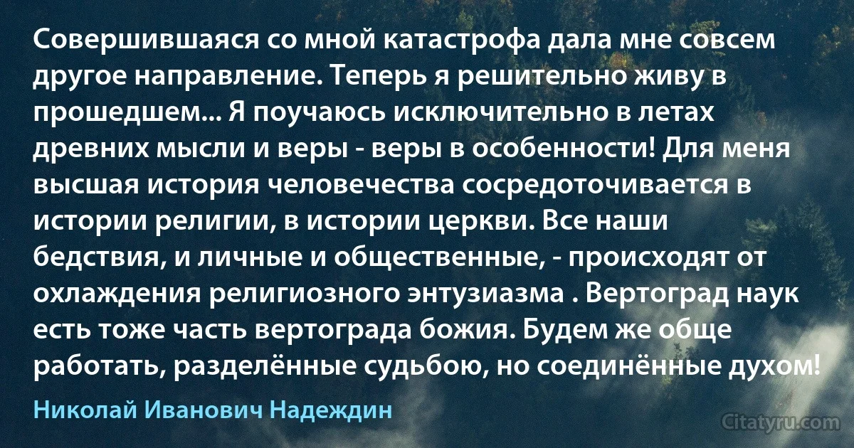 Совершившаяся со мной катастрофа дала мне совсем другое направление. Теперь я решительно живу в прошедшем... Я поучаюсь исключительно в летах древних мысли и веры - веры в особенности! Для меня высшая история человечества сосредоточивается в истории религии, в истории церкви. Все наши бедствия, и личные и общественные, - происходят от охлаждения религиозного энтузиазма . Вертоград наук есть тоже часть вертограда божия. Будем же обще работать, разделённые судьбою, но соединённые духом! (Николай Иванович Надеждин)