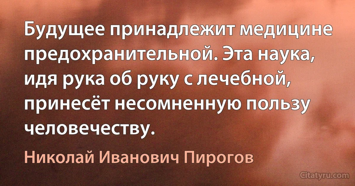 Будущее принадлежит медицине предохранительной. Эта наука, идя рука об руку с лечебной, принесёт несомненную пользу человечеству. (Николай Иванович Пирогов)