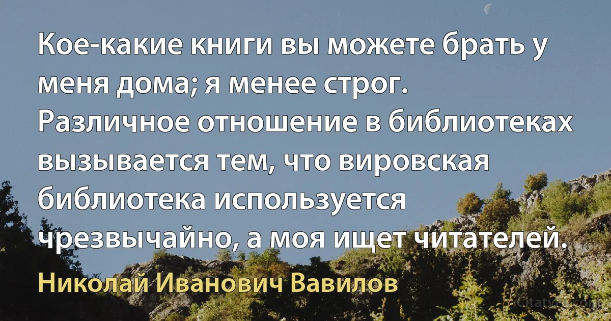 Кое-какие книги вы можете брать у меня дома; я менее строг. Различное отношение в библиотеках вызывается тем, что вировская библиотека используется чрезвычайно, а моя ищет читателей. (Николай Иванович Вавилов)