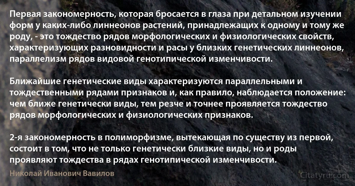 Первая закономерность, которая бросается в глаза при детальном изучении форм у каких-либо линнеонов растений, принадлежащих к одному и тому же роду, - это тождество рядов морфологических и физиологических свойств, характеризующих разновидности и расы у близких генетических линнеонов, параллелизм рядов видовой генотипической изменчивости.

Ближайшие генетические виды характеризуются параллельными и тождественными рядами признаков и, как правило, наблюдается положение: чем ближе генетически виды, тем резче и точнее проявляется тождество рядов морфологических и физиологических признаков.

2-я закономерность в полиморфизме, вытекающая по существу из первой, состоит в том, что не только генетически близкие виды, но и роды проявляют тождества в рядах генотипической изменчивости. (Николай Иванович Вавилов)