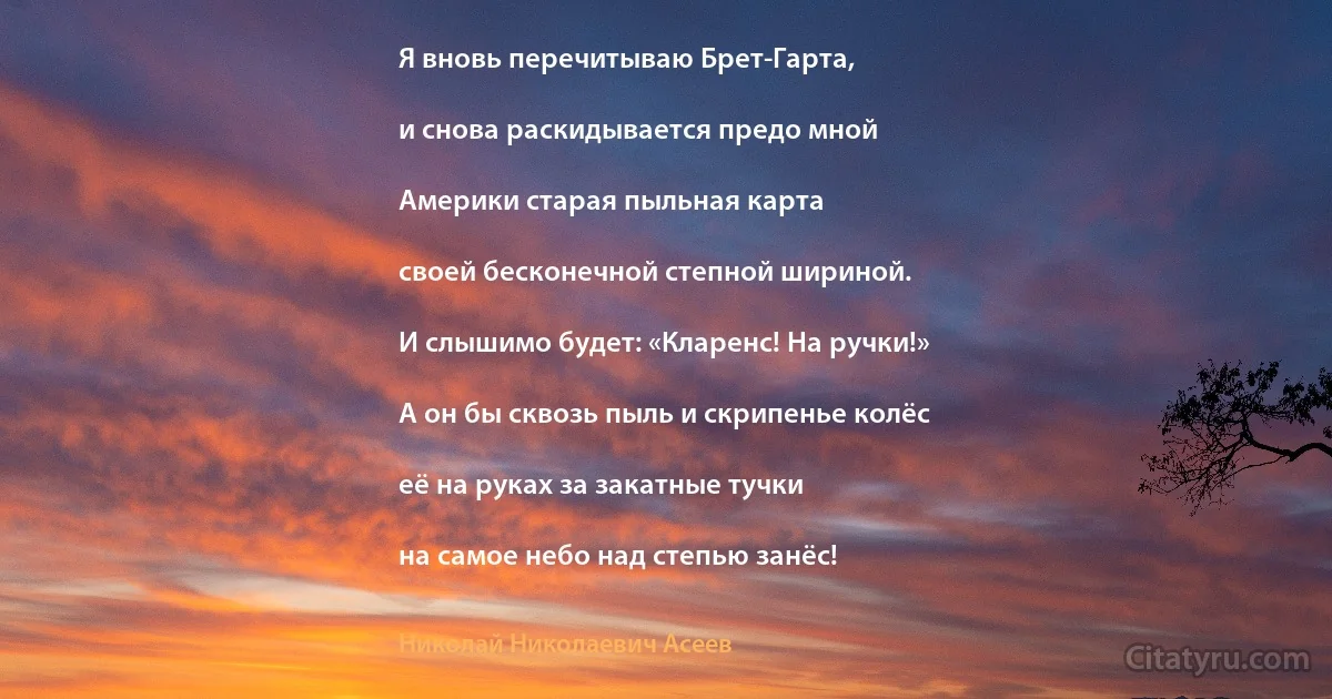 Я вновь перечитываю Брет-Гарта,

и снова раскидывается предо мной

Америки старая пыльная карта

своей бесконечной степной шириной.

И слышимо будет: «Кларенс! На ручки!»

А он бы сквозь пыль и скрипенье колёс

её на руках за закатные тучки

на самое небо над степью занёс! (Николай Николаевич Асеев)