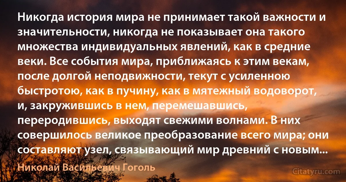 Никогда история мира не принимает такой важности и значительности, никогда не показывает она такого множества индивидуальных явлений, как в средние веки. Все события мира, приближаясь к этим векам, после долгой неподвижности, текут с усиленною быстротою, как в пучину, как в мятежный водоворот, и, закружившись в нем, перемешавшись, переродившись, выходят свежими волнами. В них совершилось великое преобразование всего мира; они составляют узел, связывающий мир древний с новым... (Николай Васильевич Гоголь)