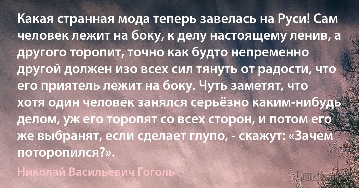 Какая странная мода теперь завелась на Руси! Сам человек лежит на боку, к делу настоящему ленив, а другого торопит, точно как будто непременно другой должен изо всех сил тянуть от радости, что его приятель лежит на боку. Чуть заметят, что хотя один человек занялся серьёзно каким-нибудь делом, уж его торопят со всех сторон, и потом его же выбранят, если сделает глупо, - скажут: «Зачем поторопился?». (Николай Васильевич Гоголь)