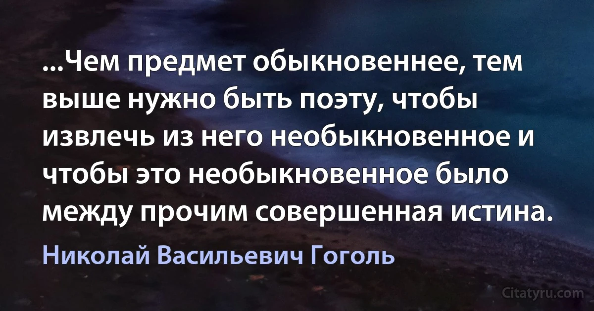 ...Чем предмет обыкновеннее, тем выше нужно быть поэту, чтобы извлечь из него необыкновенное и чтобы это необыкновенное было между прочим совершенная истина. (Николай Васильевич Гоголь)