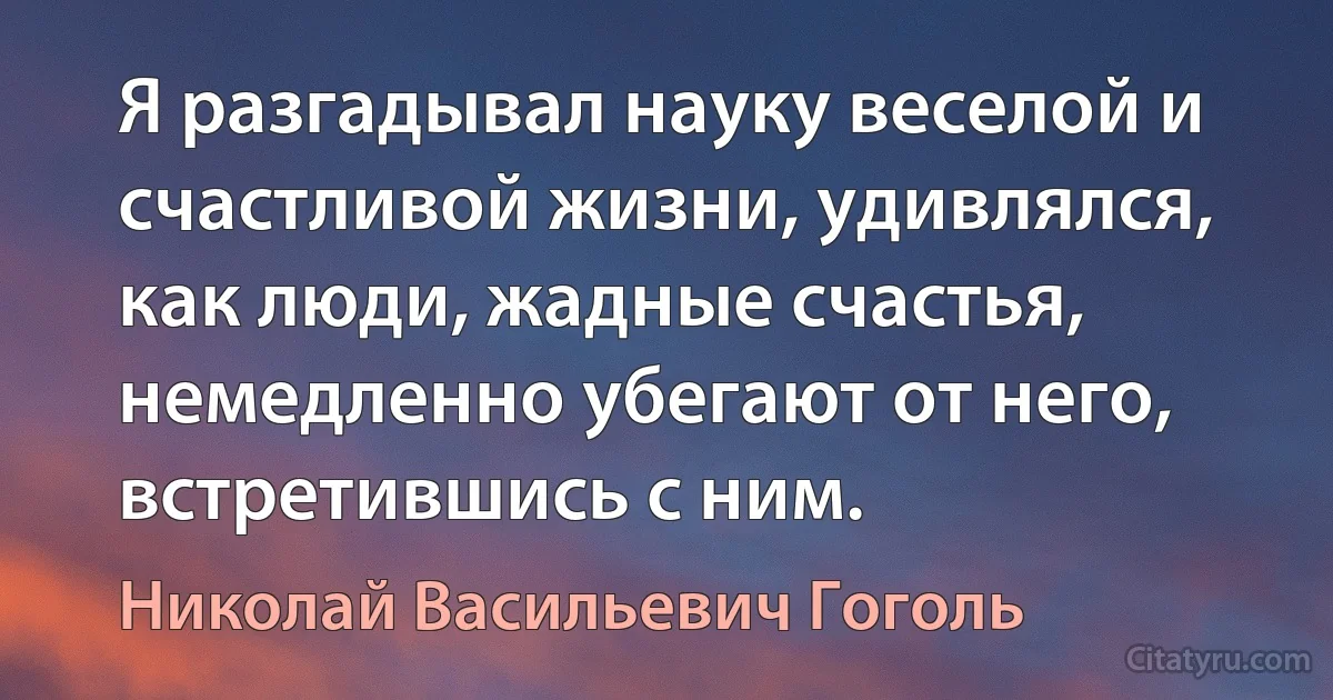 Я разгадывал науку веселой и счастливой жизни, удивлялся, как люди, жадные счастья, немедленно убегают от него, встретившись с ним. (Николай Васильевич Гоголь)