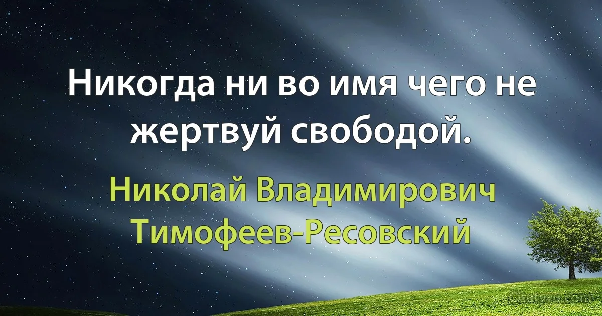 Никогда ни во имя чего не жертвуй свободой. (Николай Владимирович Тимофеев-Ресовский)