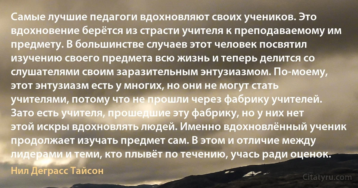 Самые лучшие педагоги вдохновляют своих учеников. Это вдохновение берётся из страсти учителя к преподаваемому им предмету. В большинстве случаев этот человек посвятил изучению своего предмета всю жизнь и теперь делится со слушателями своим заразительным энтузиазмом. По-моему, этот энтузиазм есть у многих, но они не могут стать учителями, потому что не прошли через фабрику учителей. Зато есть учителя, прошедшие эту фабрику, но у них нет этой искры вдохновлять людей. Именно вдохновлённый ученик продолжает изучать предмет сам. В этом и отличие между лидерами и теми, кто плывёт по течению, учась ради оценок. (Нил Деграсс Тайсон)