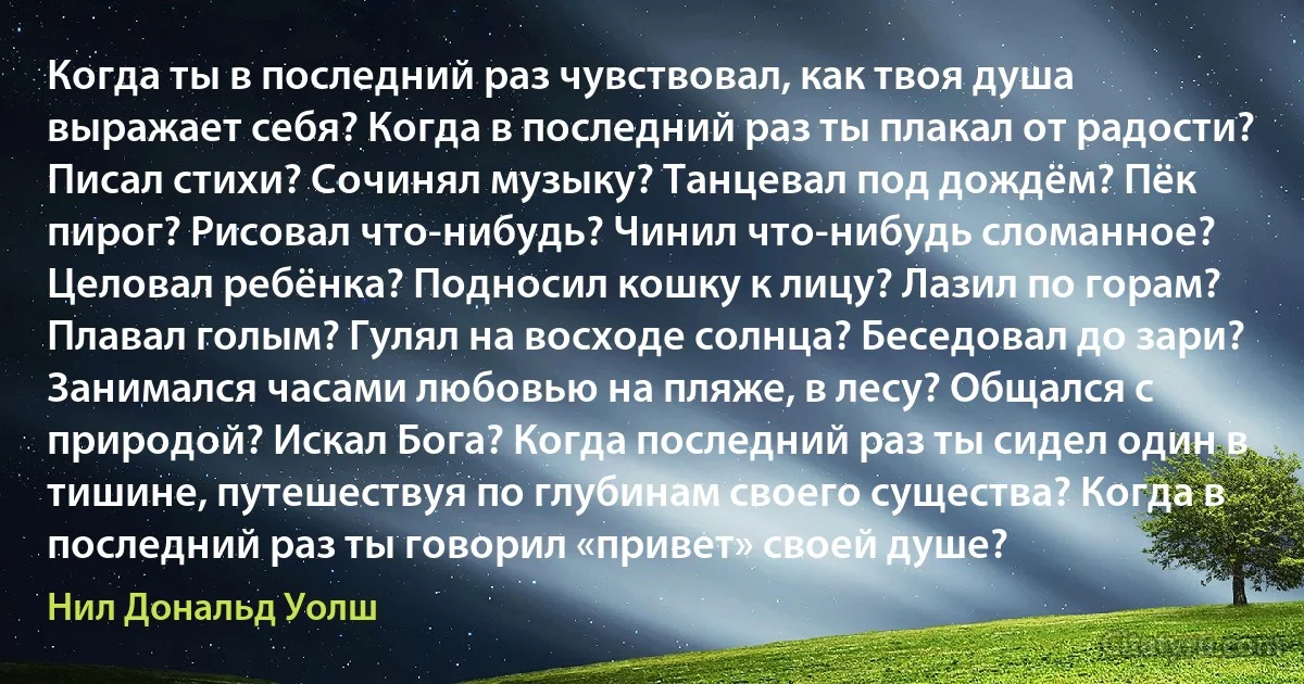 Когда ты в последний раз чувствовал, как твоя душа выражает себя? Когда в последний раз ты плакал от радости? Писал стихи? Сочинял музыку? Танцевал под дождём? Пёк пирог? Рисовал что-нибудь? Чинил что-нибудь сломанное? Целовал ребёнка? Подносил кошку к лицу? Лазил по горам? Плавал голым? Гулял на восходе солнца? Беседовал до зари? Занимался часами любовью на пляже, в лесу? Общался с природой? Искал Бога? Когда последний раз ты сидел один в тишине, путешествуя по глубинам своего существа? Когда в последний раз ты говорил «привет» своей душе? (Нил Дональд Уолш)