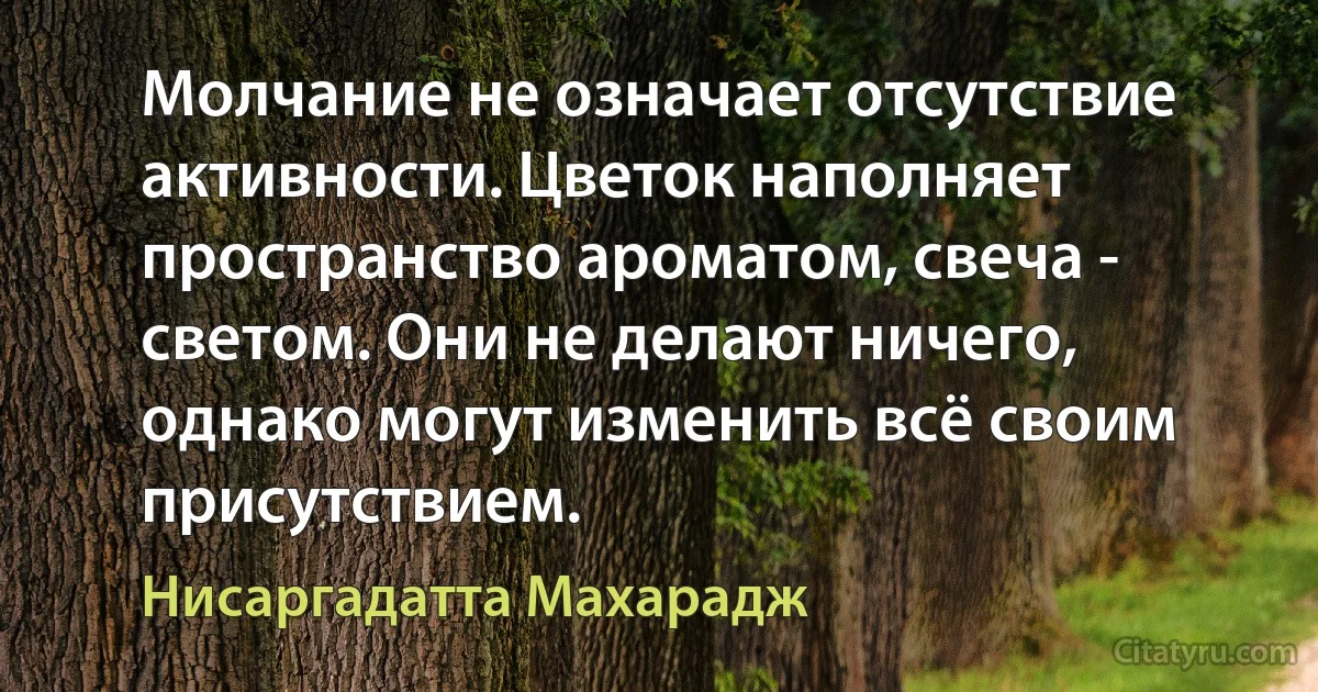 Молчание не означает отсутствие активности. Цветок наполняет пространство ароматом, свеча - светом. Они не делают ничего, однако могут изменить всё своим присутствием. (Нисаргадатта Махарадж)