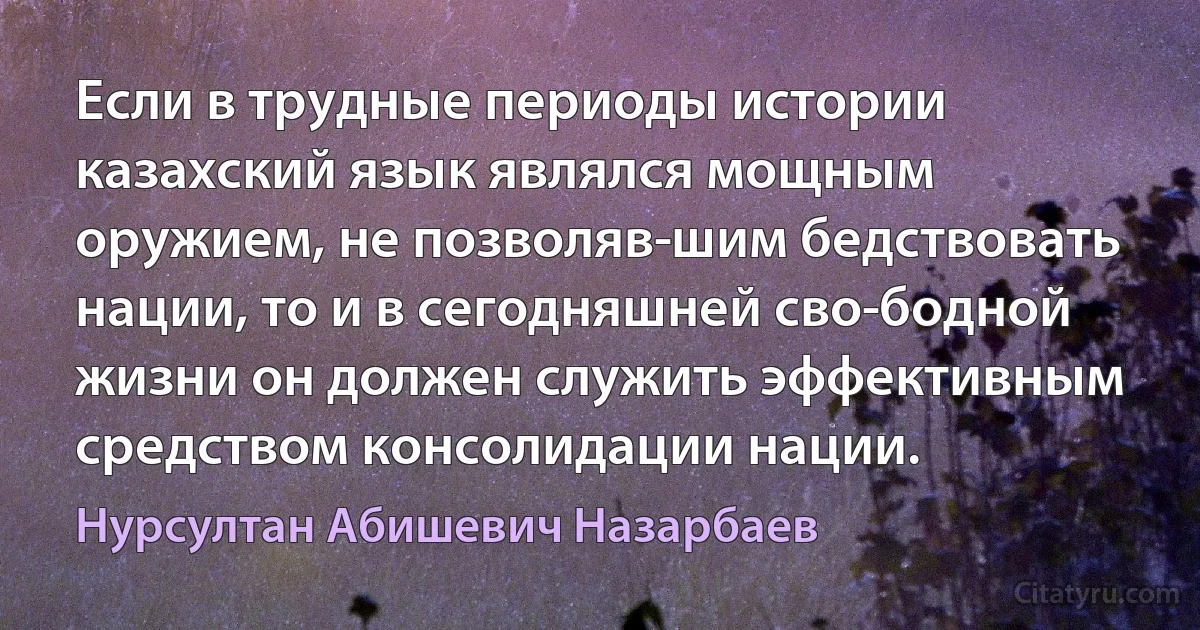 Если в трудные периоды истории казахский язык являлся мощным оружием, не позволяв­шим бедствовать нации, то и в сегодняшней сво­бодной жизни он должен служить эффективным средством консолидации нации. (Нурсултан Абишевич Назарбаев)