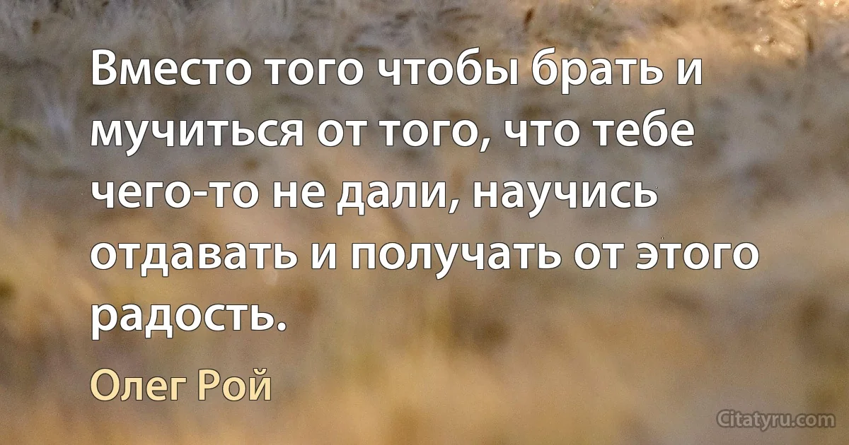 Вместо того чтобы брать и мучиться от того, что тебе чего-то не дали, научись отдавать и получать от этого радость. (Олег Рой)